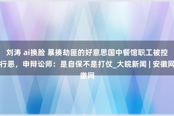 刘涛 ai换脸 暴揍劫匪的好意思国中餐馆职工被控行恶，申辩讼师：是自保不是打仗_大皖新闻 | 安徽网