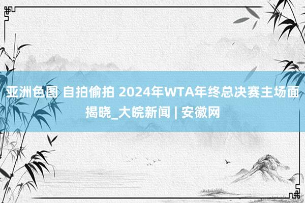 亚洲色图 自拍偷拍 2024年WTA年终总决赛主场面揭晓_大皖新闻 | 安徽网