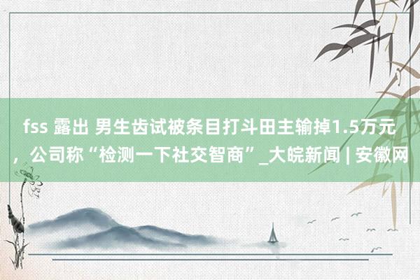 fss 露出 男生齿试被条目打斗田主输掉1.5万元，公司称“检测一下社交智商”_大皖新闻 | 安徽网