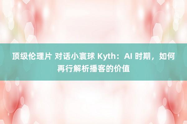 顶级伦理片 对话小寰球 Kyth：AI 时期，如何再行解析播客的价值