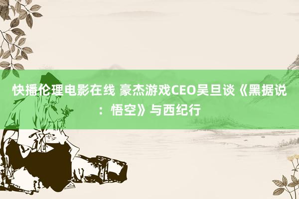 快播伦理电影在线 豪杰游戏CEO吴旦谈《黑据说：悟空》与西纪行