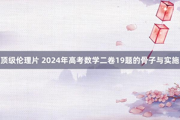 顶级伦理片 2024年高考数学二卷19题的骨子与实施