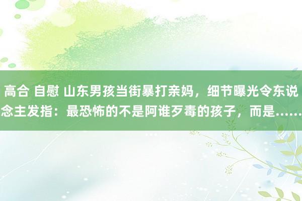 高合 自慰 山东男孩当街暴打亲妈，细节曝光令东说念主发指：最恐怖的不是阿谁歹毒的孩子，而是......