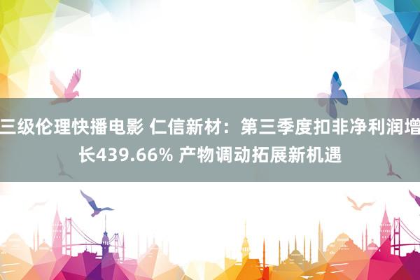 三级伦理快播电影 仁信新材：第三季度扣非净利润增长439.66% 产物调动拓展新机遇