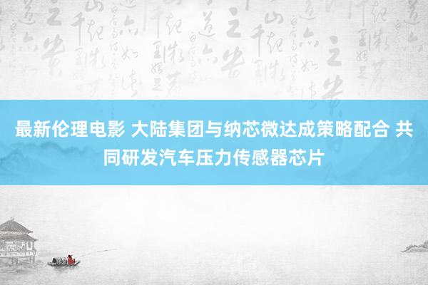 最新伦理电影 大陆集团与纳芯微达成策略配合 共同研发汽车压力传感器芯片