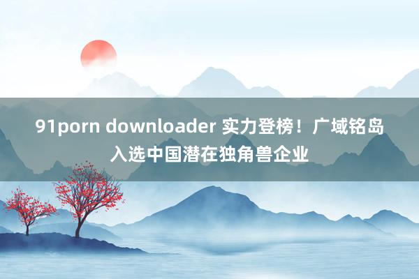 91porn downloader 实力登榜！广域铭岛入选中国潜在独角兽企业