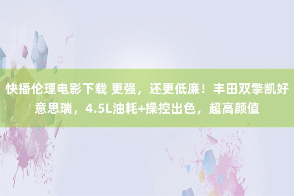 快播伦理电影下载 更强，还更低廉！丰田双擎凯好意思瑞，4.5L油耗+操控出色，超高颜值