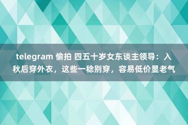 telegram 偷拍 四五十岁女东谈主领导：入秋后穿外衣，这些一稔别穿，容易低价显老气