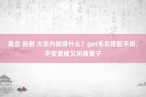 高合 自慰 大衣内部穿什么？get毛衣搭配手段，平安显瘦又闲雅面子