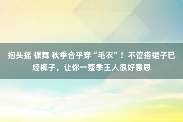 抱头摇 裸舞 秋季合乎穿“毛衣”！不管搭裙子已经裤子，让你一整季王人很好意思