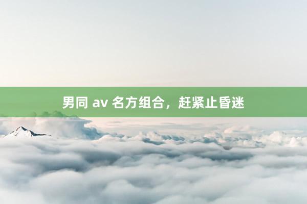 男同 av 名方组合，赶紧止昏迷