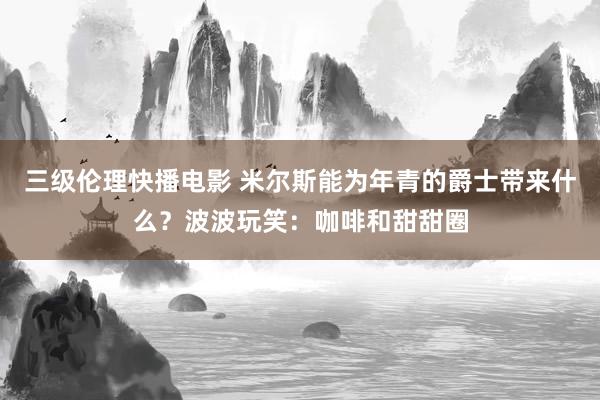 三级伦理快播电影 米尔斯能为年青的爵士带来什么？波波玩笑：咖啡和甜甜圈