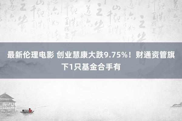 最新伦理电影 创业慧康大跌9.75%！财通资管旗下1只基金合手有