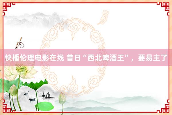 快播伦理电影在线 昔日“西北啤酒王”，要易主了