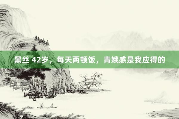 黑丝 42岁，每天两顿饭，青娥感是我应得的