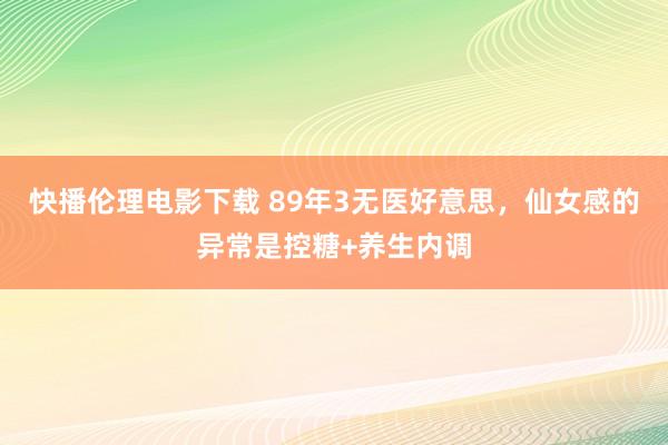 快播伦理电影下载 89年3无医好意思，仙女感的异常是控糖+养生内调