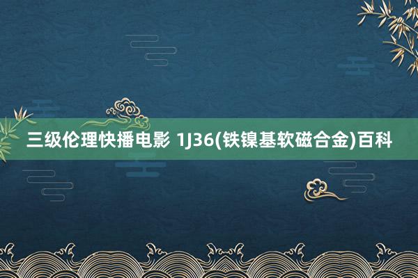 三级伦理快播电影 1J36(铁镍基软磁合金)百科