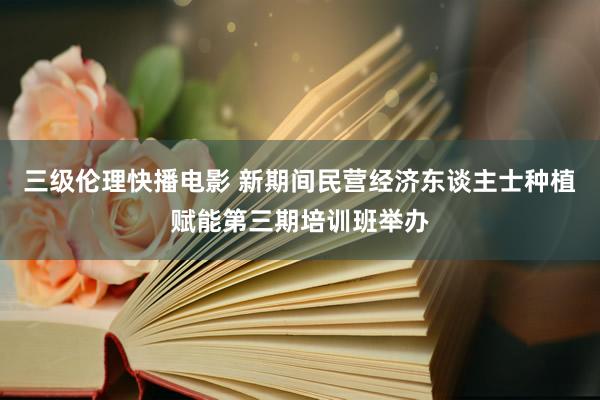 三级伦理快播电影 新期间民营经济东谈主士种植赋能第三期培训班举办