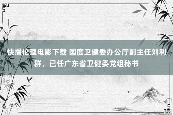 快播伦理电影下载 国度卫健委办公厅副主任刘利群，已任广东省卫健委党组秘书