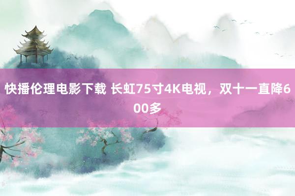 快播伦理电影下载 长虹75寸4K电视，双十一直降600多