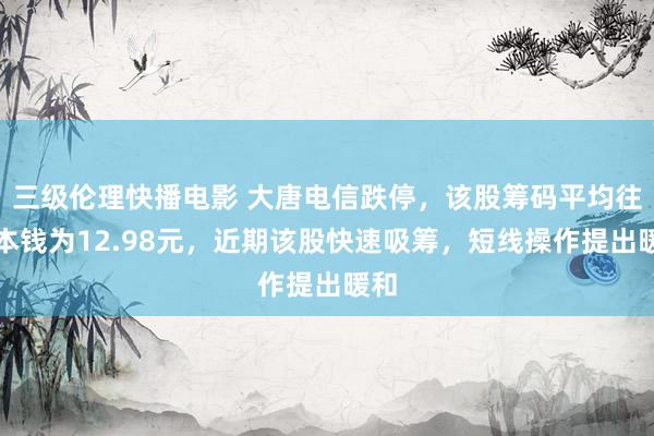 三级伦理快播电影 大唐电信跌停，该股筹码平均往来本钱为12.98元，近期该股快速吸筹，短线操作提出暖和