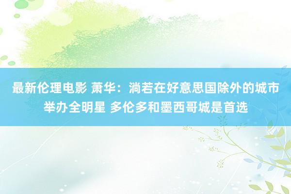 最新伦理电影 萧华：淌若在好意思国除外的城市举办全明星 多伦多和墨西哥城是首选