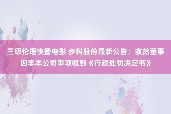 三级伦理快播电影 步科股份最新公告：寂然董事因非本公司事项收到《行政处罚决定书》