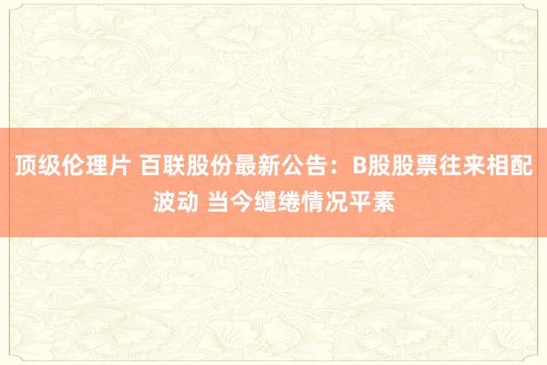 顶级伦理片 百联股份最新公告：B股股票往来相配波动 当今缱绻情况平素