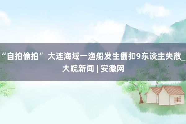 “自拍偷拍” 大连海域一渔船发生翻扣9东谈主失散_大皖新闻 | 安徽网