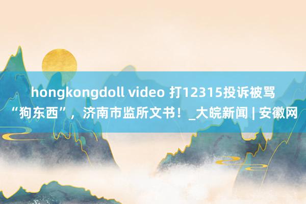 hongkongdoll video 打12315投诉被骂“狗东西”，济南市监所文书！_大皖新闻 | 安徽网