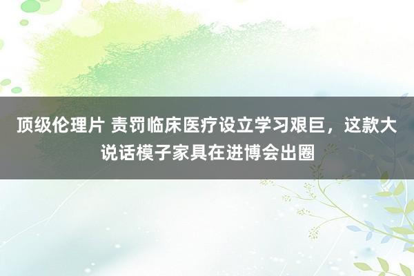 顶级伦理片 责罚临床医疗设立学习艰巨，这款大说话模子家具在进博会出圈