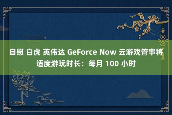 自慰 白虎 英伟达 GeForce Now 云游戏管事将适度游玩时长：每月 100 小时