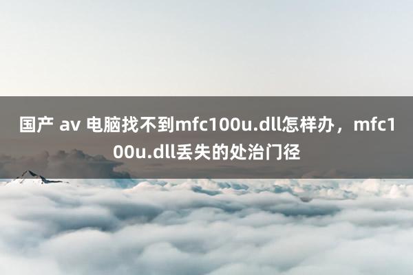 国产 av 电脑找不到mfc100u.dll怎样办，mfc100u.dll丢失的处治门径