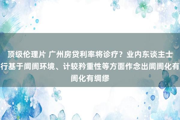 顶级伦理片 广州房贷利率将诊疗？业内东谈主士：银行基于阛阓环境、计较矜重性等方面作念出阛阓化有绸缪