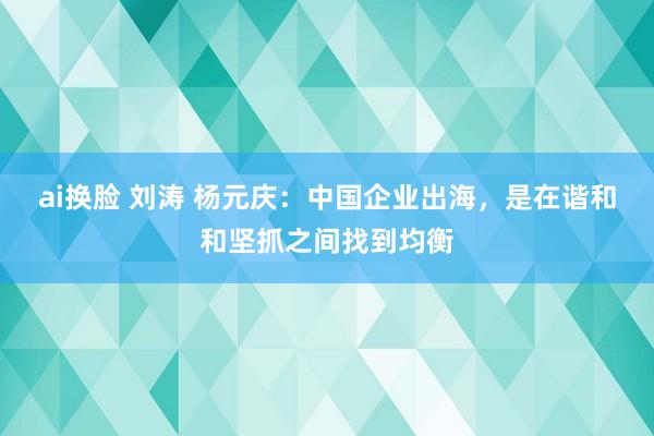 ai换脸 刘涛 杨元庆：中国企业出海，是在谐和和坚抓之间找到均衡