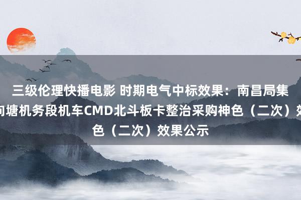 三级伦理快播电影 时期电气中标效果：南昌局集团公司向塘机务段机车CMD北斗板卡整治采购神色（二次）效果公示