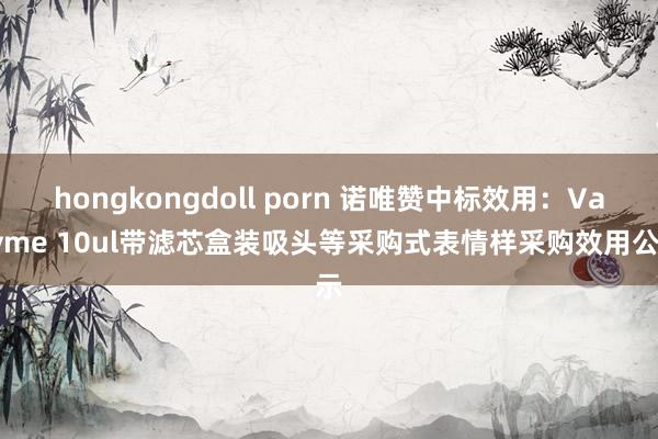 hongkongdoll porn 诺唯赞中标效用：Vazyme 10ul带滤芯盒装吸头等采购式表情样采购效用公示