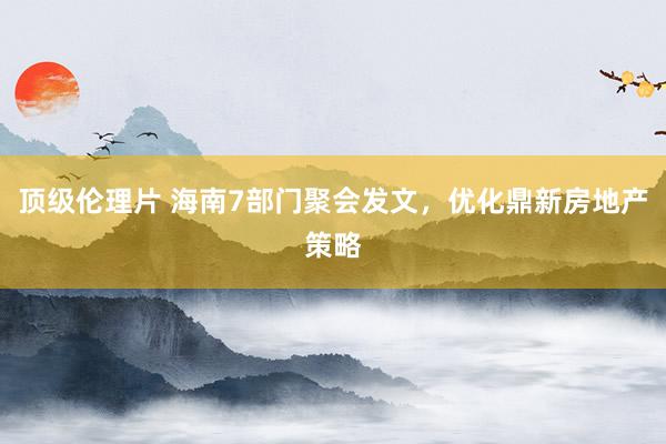 顶级伦理片 海南7部门聚会发文，优化鼎新房地产策略