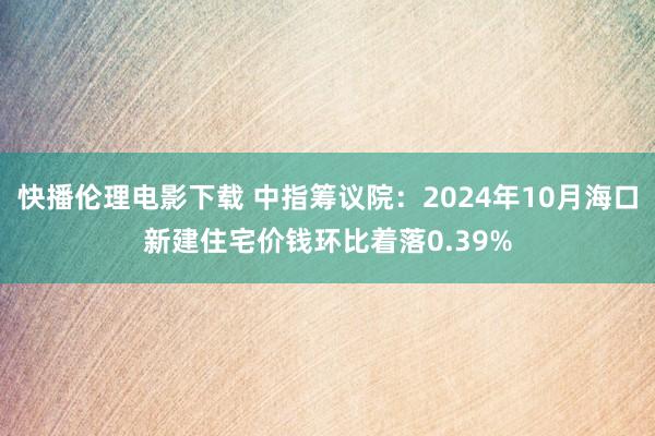 快播伦理电影下载 中指筹议院：2024年10月海口新建住宅价钱环比着落0.39%