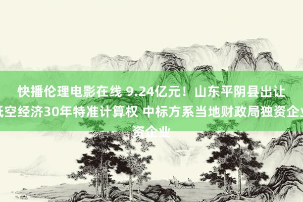 快播伦理电影在线 9.24亿元！山东平阴县出让低空经济30年特准计算权 中标方系当地财政局独资企业