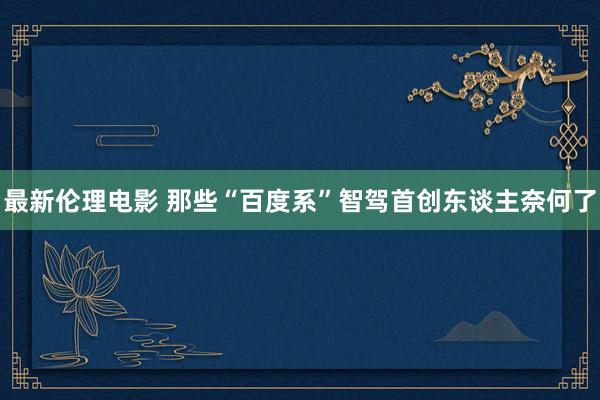 最新伦理电影 那些“百度系”智驾首创东谈主奈何了