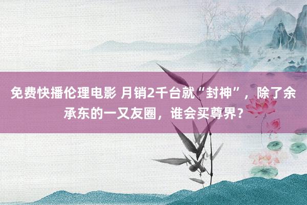 免费快播伦理电影 月销2千台就“封神”，除了余承东的一又友圈，谁会买尊界？