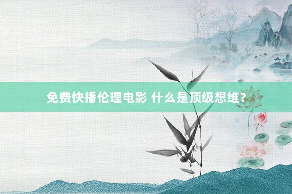 免费快播伦理电影 什么是顶级想维？