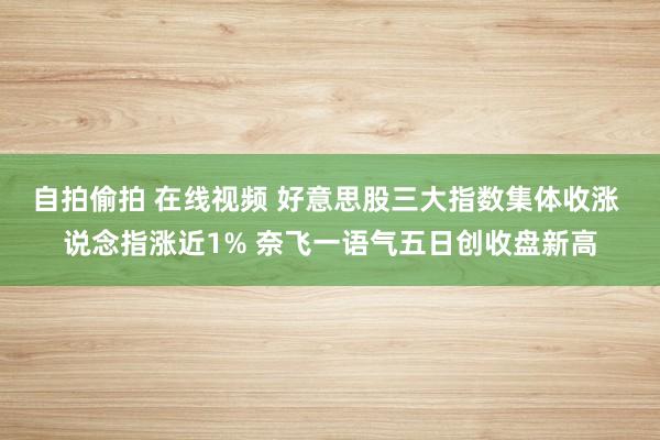 自拍偷拍 在线视频 好意思股三大指数集体收涨 说念指涨近1% 奈飞一语气五日创收盘新高