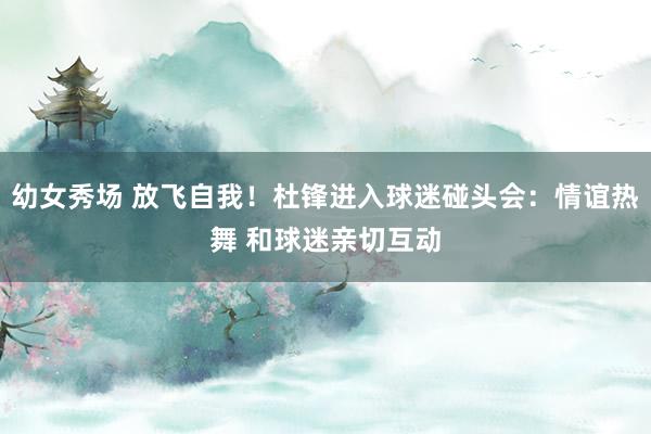 幼女秀场 放飞自我！杜锋进入球迷碰头会：情谊热舞 和球迷亲切互动