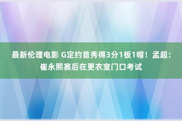 最新伦理电影 G定约首秀得3分1板1帽！孟超：崔永熙赛后在更衣室门口考试