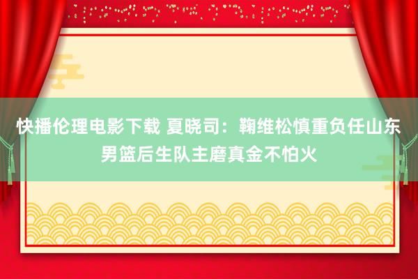 快播伦理电影下载 夏晓司：鞠维松慎重负任山东男篮后生队主磨真金不怕火