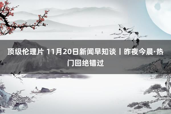 顶级伦理片 11月20日新闻早知谈丨昨夜今晨·热门回绝错过