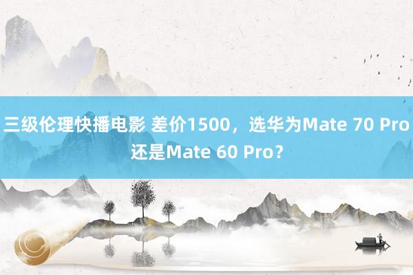 三级伦理快播电影 差价1500，选华为Mate 70 Pro还是Mate 60 Pro？