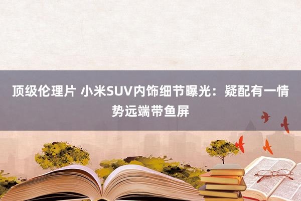 顶级伦理片 小米SUV内饰细节曝光：疑配有一情势远端带鱼屏